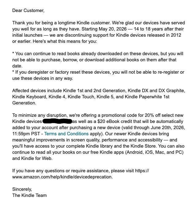 Dear Customer, Thank you for being a longtime Kindle customer. We're glad our devices have served you well for as long as they have. Starting May 20, 2026 — 14 to 18 years after their initial launches — we are discontinuing support for Kindle devices released in 2012 or earlier. Here's what this means for you: You can continue to read books already downloaded on these devices, but you will not be able to purchase, borrow, or download additional books on them after that date. If you deregister or factory reset these devices, you will not be able to re-register or use these devices in any way. Affected devices include Kindle 1st and 2nd Generation, Kindle DX and DX Graphite, Kindle Keyboard, Kindle 4, Kindle Touch, Kindle 5, and Kindle Paperwhite 1st Generation. To minimize any disruption, we're offering a promotional code for 20% off select new Kindle devices B4PT5XAJ74 as well as a $20 eBook credit that will be automatically added to your account after purchasing a new device (valid through June 20th, 2026, 11:59pm PST - Terms and Conditions apply). Our newer Kindle devices bring meaningful improvements in screen quality, performance and accessibility — and you'll have access to your complete Kindle library and the Kindle Store. You can also continue to read all your books on our free Kindle apps (Android, iOS, Mac, and PC) and Kindle for Web. If you have any questions or require assistance, please visit https:// www.amazon.com/help/kindle/devicedeprecation. Sincerely, The Kindle Team